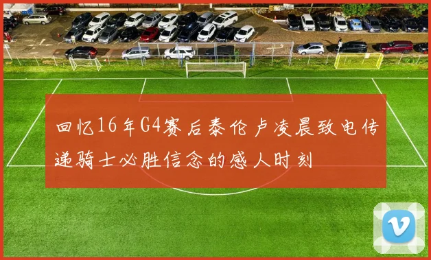 回忆16年G4赛后泰伦卢凌晨致电传递骑士必胜信念的感人时刻
