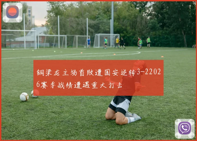 铜梁龙主场首败遭国安逆转3-22026赛季战绩遭遇重大打击