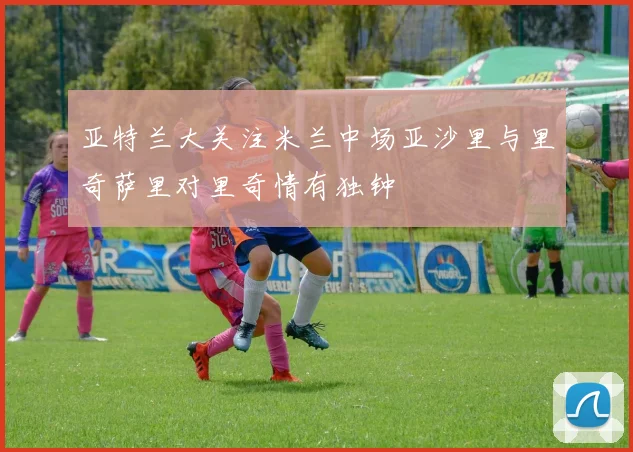 亚特兰大关注米兰中场亚沙里与里奇萨里对里奇情有独钟