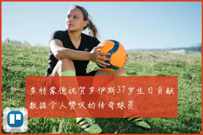 多特蒙德祝贺罗伊斯37岁生日贡献数据令人赞叹的传奇球员
