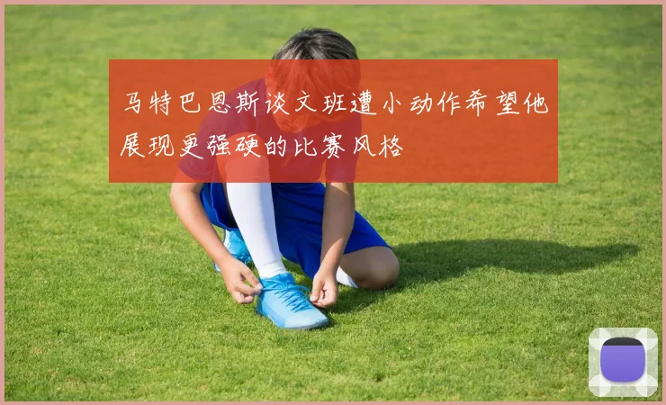 马特巴恩斯谈文班遭小动作希望他展现更强硬的比赛风格