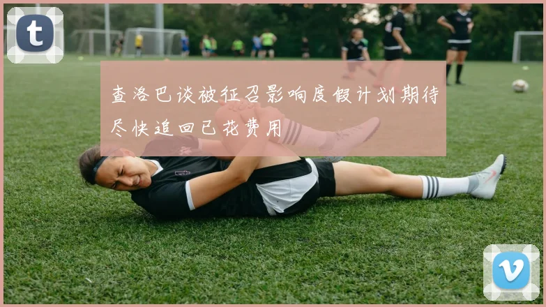 查洛巴谈被征召影响度假计划期待尽快追回已花费用