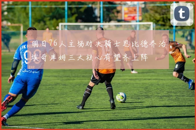 明日76人主场对决骑士恩比德乔治埃奇库姆三大核心有望齐上阵