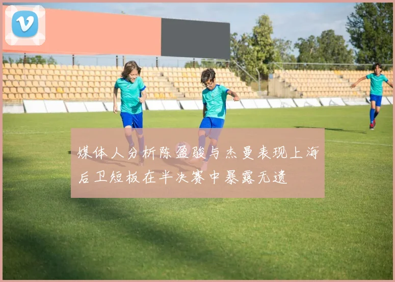 媒体人分析陈盈骏与杰曼表现上海后卫短板在半决赛中暴露无遗