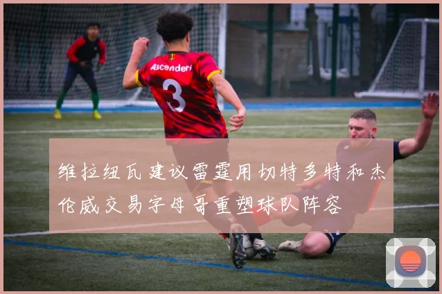 维拉纽瓦建议雷霆用切特多特和杰伦威交易字母哥重塑球队阵容