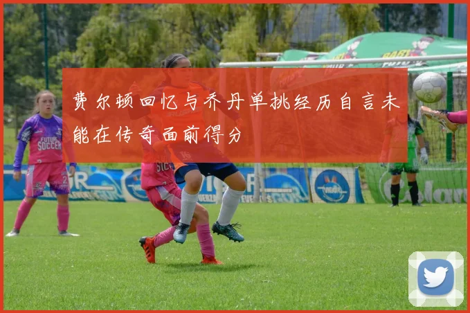 费尔顿回忆与乔丹单挑经历自言未能在传奇面前得分